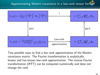 4*
Approximating Mat´ern covariance in a low-rank tensor format
≈ r
i=1
d
µ=1 Ciµ
≈ R
i=1
d
ν=1 ˜uiν
Cν, (r) = 21−ν
Γ(ν)
√
2νr
ν
Kν
√
2νr
fα,ν(ρ) := Γ(ν+d/2)α2ν
πd/2Γ(ν)
1
(α2+ρ2)ν+d/2
?
IFFT
Low-rank
approximation
FFT
Two possible ways to ﬁnd a low rank approximation of the Mat´ern
covariance matrix. The Fourier transformation is analytically
known and has known low-rank approximation. The inverse Fourier
transformation (IFFT) can be computed numerically and does not
change the rank.
33
 