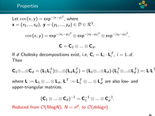 4*
Properties
Let cov(x, y) = exp−|x−y|2
, where
x = (x1, .., xd ), y = (y1, ..., yd ) ∈ D ∈ R3.
cov(x, y) = exp−|x1−y1|2
⊗ exp−|x2−y2|2
⊗ exp−|x3−y3|2
.
C = C1 ⊗ ... ⊗ Cd .
If d Cholesky decompositions exist, i.e, Ci = Li · LT
i , i = 1..d.
Then
C1⊗...⊗Cd = (L1LT
1 )⊗...⊗(Ld LT
d ) = (L1⊗...⊗Ld )·(LT
1 ⊗...⊗LT
d ) =: L·LT
where L := L1 ⊗ ... ⊗ Ld , LT := LT
1 ⊗ ... ⊗ LT
d are also low- and
upper-triangular matrices.
(C1 ⊗ ... ⊗ Cd )−1
= C−1
1 ⊗ ... ⊗ C−1
d .
Reduced from O(NlogN), N = nd , to O(dnlogn).
 