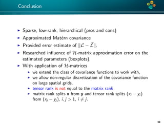4*
Conclusion
Sparse, low-rank, hierarchical (pros and cons)
Approximated Mat´ern covariance
Provided error estimate of L − L .
Researched inﬂuence of H-matrix approximation error on the
estimated parameters (boxplots).
With application of H-matrices
we extend the class of covariance functions to work with,
we allow non-regular discretization of the covariance function
on large spatial grids.
tensor rank is not equal to the matrix rank
matrix rank splits x from y and tensor rank splits (xi − yi )
from (xj − yj ), i, j > 1, i = j.
 