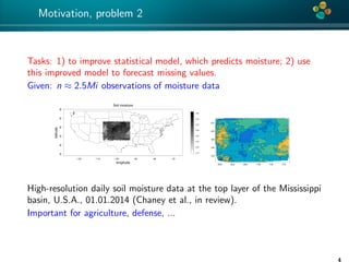 4*
Motivation, problem 2
Tasks: 1) to improve statistical model, which predicts moisture; 2) use
this improved model to forecast missing values.
Given: n ≈ 2.5Mi observations of moisture data
−120 −110 −100 −90 −80 −70
253035404550
Soil moisture
longitude
latitude
0.15
0.20
0.25
0.30
0.35
0.40
0.45
0.50
High-resolution daily soil moisture data at the top layer of the Mississippi
basin, U.S.A., 01.01.2014 (Chaney et al., in review).
Important for agriculture, defense, ...
4
 