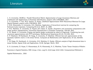 4*
Literature
1. A. Litvinenko, HLIBCov: Parallel Hierarchical Matrix Approximation of Large Covariance Matrices and
Likelihoods with Applications in Parameter Identiﬁcation, preprint arXiv:1709.08625, 2017
2. A. Litvinenko, Y. Sun, M.G. Genton, D. Keyes, Likelihood Approximation With Hierarchical Matrices For Large
Spatial Datasets, preprint arXiv:1709.04419, 2017
3. B.N. Khoromskij, A. Litvinenko, H.G. Matthies, Application of hierarchical matrices for computing the
Karhunen-Lo´eve expansion, Computing 84 (1-2), 49-67, 31, 2009
4. H.G. Matthies, A. Litvinenko, O. Pajonk, B.V. Rosi´c, E. Zander, Parametric and uncertainty computations with
tensor product representations, Uncertainty Quantiﬁcation in Scientiﬁc Computing, 139-150, 2012
5. W. Nowak, A. Litvinenko, Kriging and spatial design accelerated by orders of magnitude: Combining low-rank
covariance approximations with FFT-techniques, Mathematical Geosciences 45 (4), 411-435, 2013
6. P. Waehnert, W.Hackbusch, M. Espig, A. Litvinenko, H. Matthies: Eﬃcient low-rank approximation of the
stochastic Galerkin matrix in the tensor format, Computers & Mathematics with Applications, 67 (4), 818-829,
2014
7. M. Espig, W. Hackbusch, A. Litvinenko, H.G. Matthies, E. Zander, Eﬃcient analysis of high dimensional data in
tensor formats, Sparse Grids and Applications, 31-56, Springer, Berlin, 2013
8. A. Litvinenko, D. Keyes, V. Khoromskaia, B. N. Khoromskij, H. G. Matthies, Tucker Tensor Analysis of Mat´ern
Functions in Spatial Statistics, DOI: https://doi.org/10.1515/cmam-2018-0022, Computational Methods in
Applied Mathematics , 2018
40
 