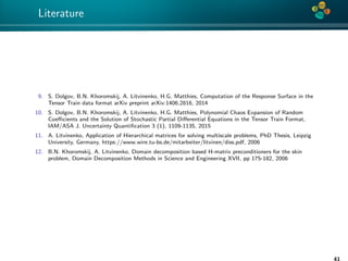 4*
Literature
9. S. Dolgov, B.N. Khoromskij, A. Litvinenko, H.G. Matthies, Computation of the Response Surface in the
Tensor Train data format arXiv preprint arXiv:1406.2816, 2014
10. S. Dolgov, B.N. Khoromskij, A. Litvinenko, H.G. Matthies, Polynomial Chaos Expansion of Random
Coeﬃcients and the Solution of Stochastic Partial Diﬀerential Equations in the Tensor Train Format,
IAM/ASA J. Uncertainty Quantiﬁcation 3 (1), 1109-1135, 2015
11. A. Litvinenko, Application of Hierarchical matrices for solving multiscale problems, PhD Thesis, Leipzig
University, Germany, https://www.wire.tu-bs.de/mitarbeiter/litvinen/diss.pdf, 2006
12. B.N. Khoromskij, A. Litvinenko, Domain decomposition based H-matrix preconditioners for the skin
problem, Domain Decomposition Methods in Science and Engineering XVII, pp 175-182, 2006
41
 
