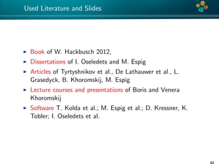 4*
Used Literature and Slides
Book of W. Hackbusch 2012,
Dissertations of I. Oseledets and M. Espig
Articles of Tyrtyshnikov et al., De Lathauwer et al., L.
Grasedyck, B. Khoromskij, M. Espig
Lecture courses and presentations of Boris and Venera
Khoromskij
Software T. Kolda et al.; M. Espig et al.; D. Kressner, K.
Tobler; I. Oseledets et al.
42
 