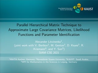 Parallel Hierarchical Matrix Technique to
Approximate Large Covariance Matrices, Likelihood
Functions and Parameter Identification
Alexander Litvinenko1,
(joint work with V. Berikov2, M. Genton3, D. Keyes3, R.
Kriemann4, and Y. Sun3)
SIAM CSE 2021
1RWTH Aachen, Germany, 2Novosibirsk Staate University, 3KAUST, Saudi Arabia,
4MPI for Mathematics in the Sciences in Leipzig, Germany
 