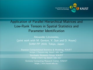 Application of Parallel Hierarchical Matrices and
Low-Rank Tensors in Spatial Statistics and
Parameter Identiﬁcation
Alexander Litvinenko,
(joint work with M. Genton, Y. Sun and D. Keyes)
SIAM PP 2018, Tokyo, Japan
Bayesian Computational Statistics & Modeling, KAUST
https://bayescomp.kaust.edu.sa/
Stochastic Numerics Group, KAUST
http://sri-uq.kaust.edu.sa/
Extreme Computing Research Center, KAUST
https://ecrc.kaust.edu.sa/
 