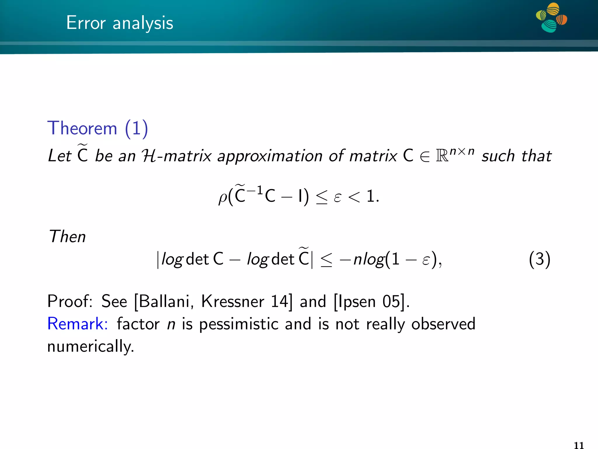 4 * Error analysis Theorem (1) Let e C be an H-matrix approximation of matrix C ∈ Rn×n such that ρ(e C−1 C − I) ≤ ε 1. Then |log det C − log det e C| ≤ −nlog(1 − ε), (3) Proof: See [Ballani, Kressner 14] and [Ipsen 05]. Remark: factor n is pessimistic and is not really observed numerically. 11 