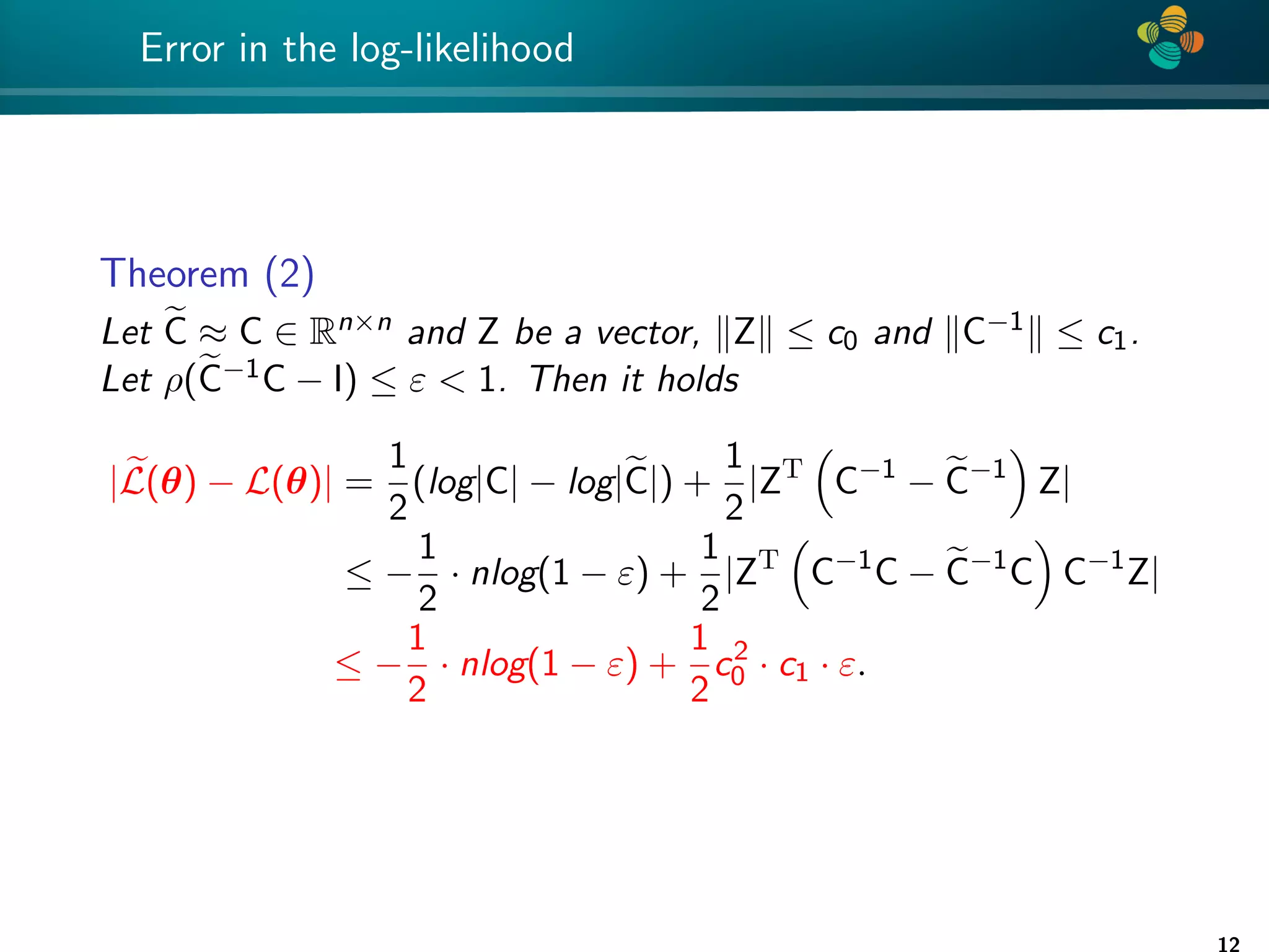 4 * Error in the log-likelihood Theorem (2) Let e C ≈ C ∈ Rn×n and Z be a vector, kZk ≤ c0 and kC−1k ≤ c1. Let ρ(e C−1C − I) ≤ ε 1. Then it holds | e L(θ) − L(θ)| = 1 2 (log|C| − log|e C|) + 1 2 |ZT C−1 − e C−1 Z| ≤ − 1 2 · nlog(1 − ε) + 1 2 |ZT C−1 C − e C−1 C C−1 Z| ≤ − 1 2 · nlog(1 − ε) + 1 2 c2 0 · c1 · ε. 12 