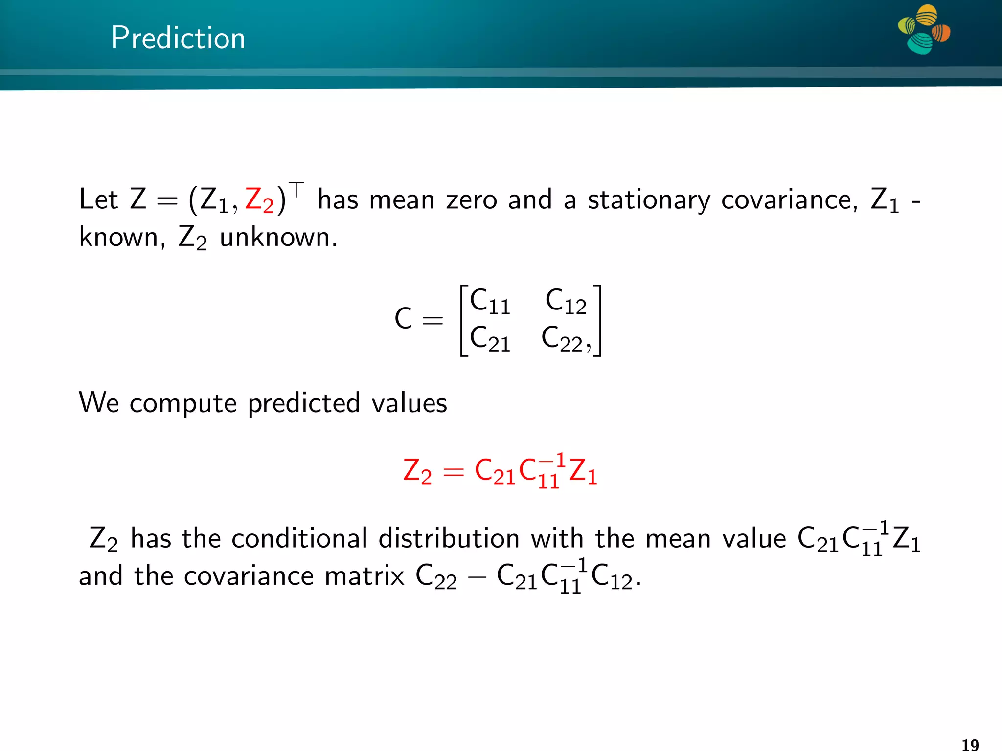 4 * Prediction Let Z = (Z1, Z2) has mean zero and a stationary covariance, Z1 - known, Z2 unknown. C = C11 C12 C21 C22, We compute predicted values Z2 = C21C−1 11 Z1 Z2 has the conditional distribution with the mean value C21C−1 11 Z1 and the covariance matrix C22 − C21C−1 11 C12. 19 