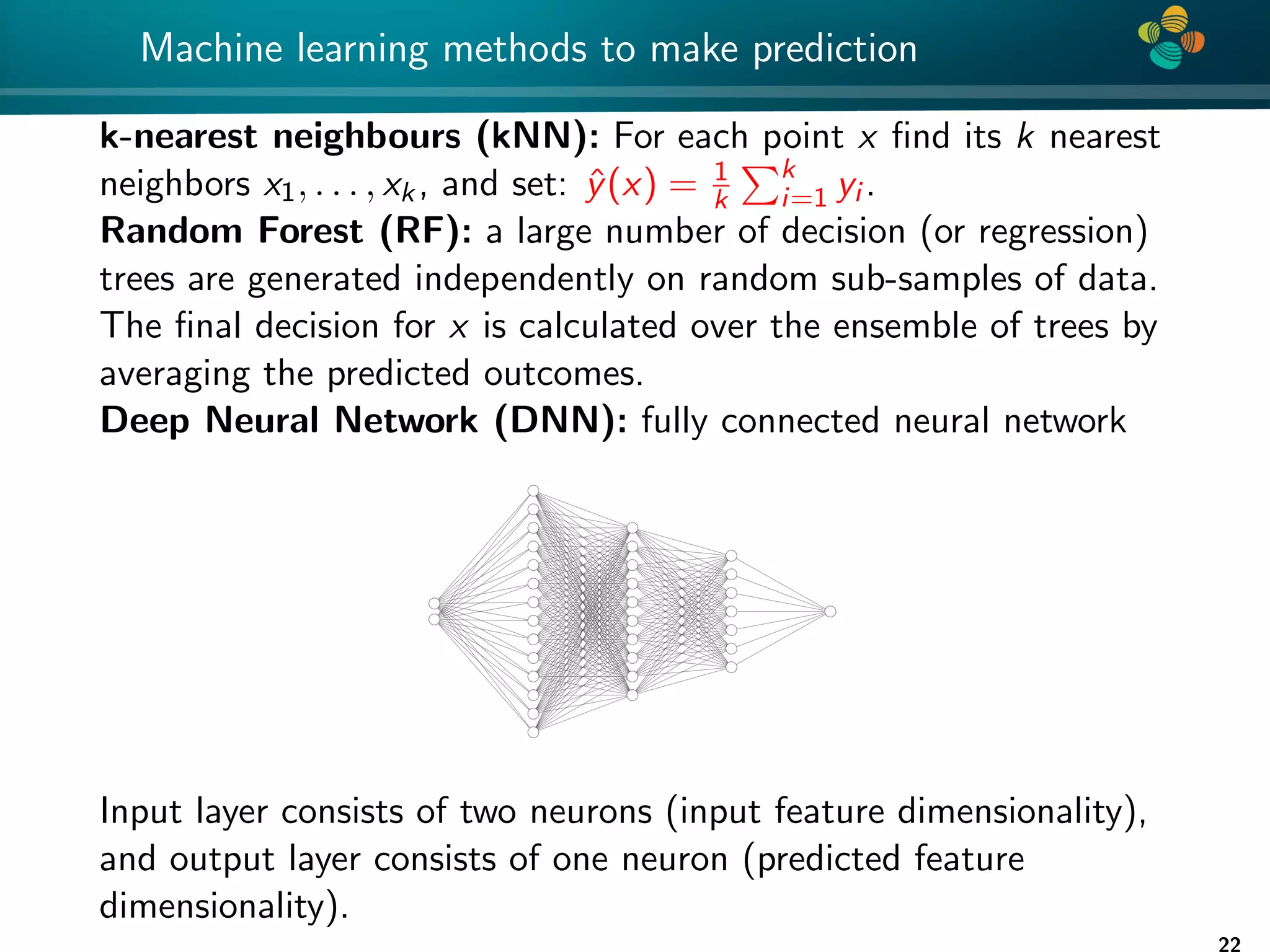 4 * Machine learning methods to make prediction k-nearest neighbours (kNN): For each point x find its k nearest neighbors x1, . . . , xk, and set: ŷ(x) = 1 k Pk i=1 yi . Random Forest (RF): a large number of decision (or regression) trees are generated independently on random sub-samples of data. The final decision for x is calculated over the ensemble of trees by averaging the predicted outcomes. Deep Neural Network (DNN): fully connected neural network Input layer consists of two neurons (input feature dimensionality), and output layer consists of one neuron (predicted feature dimensionality). 22 