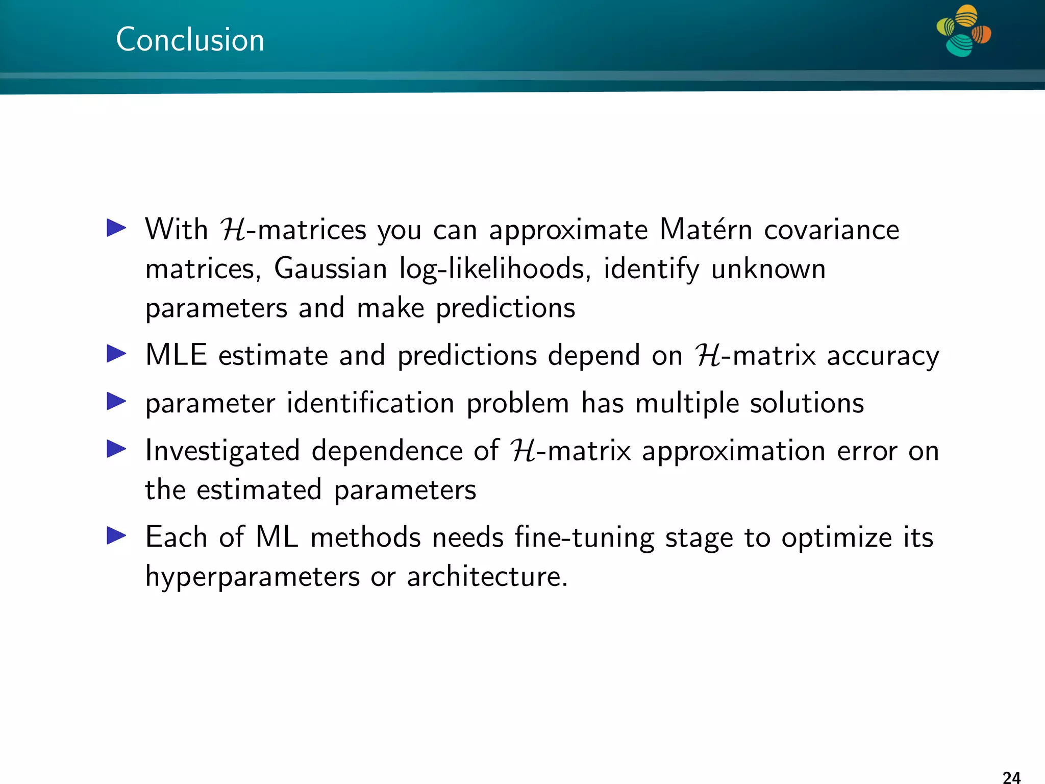 4 * Conclusion I With H-matrices you can approximate Matérn covariance matrices, Gaussian log-likelihoods, identify unknown parameters and make predictions I MLE estimate and predictions depend on H-matrix accuracy I parameter identification problem has multiple solutions I Investigated dependence of H-matrix approximation error on the estimated parameters I Each of ML methods needs fine-tuning stage to optimize its hyperparameters or architecture. 24 