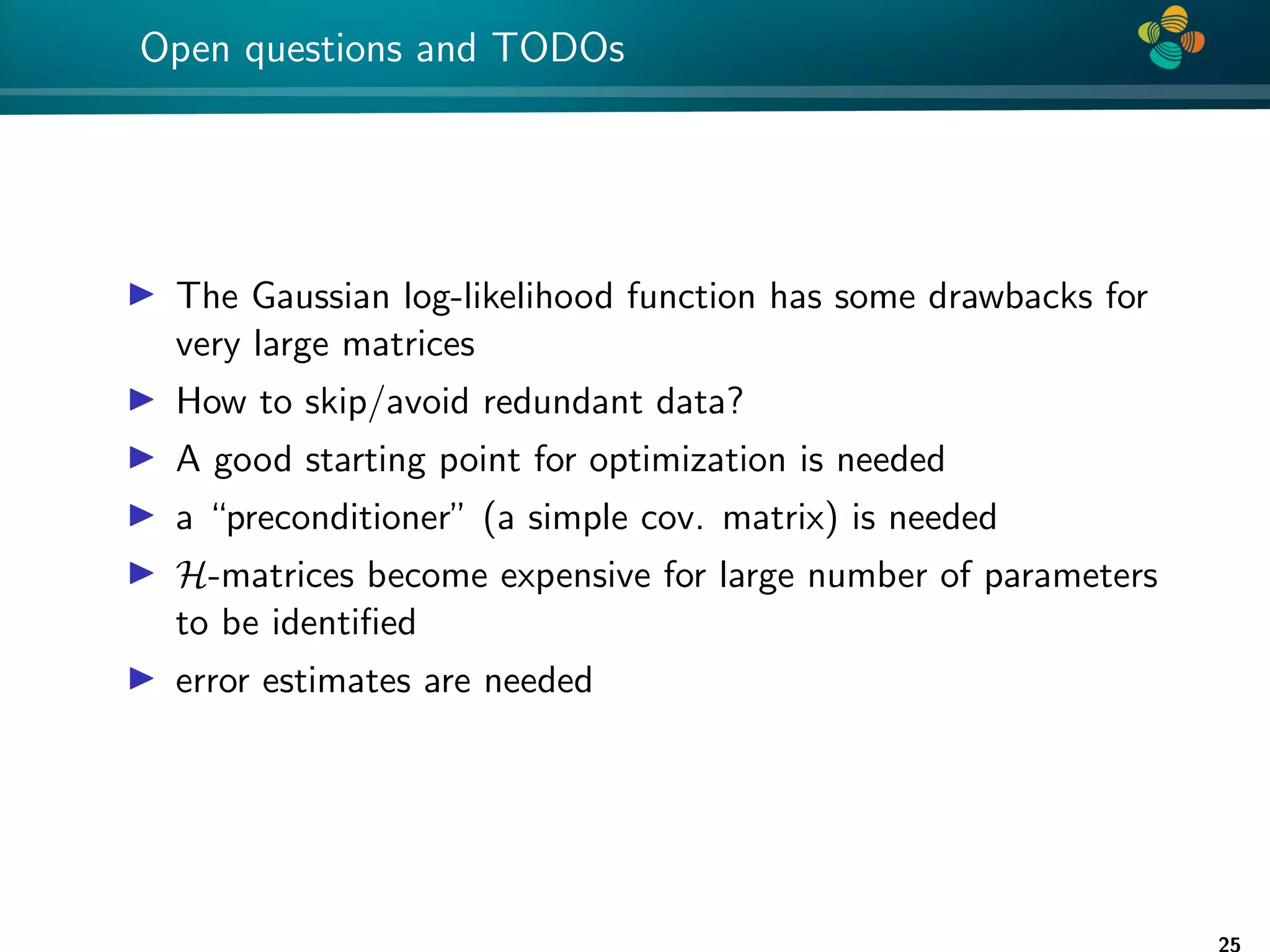 4 * Open questions and TODOs I The Gaussian log-likelihood function has some drawbacks for very large matrices I How to skip/avoid redundant data? I A good starting point for optimization is needed I a “preconditioner” (a simple cov. matrix) is needed I H-matrices become expensive for large number of parameters to be identified I error estimates are needed 