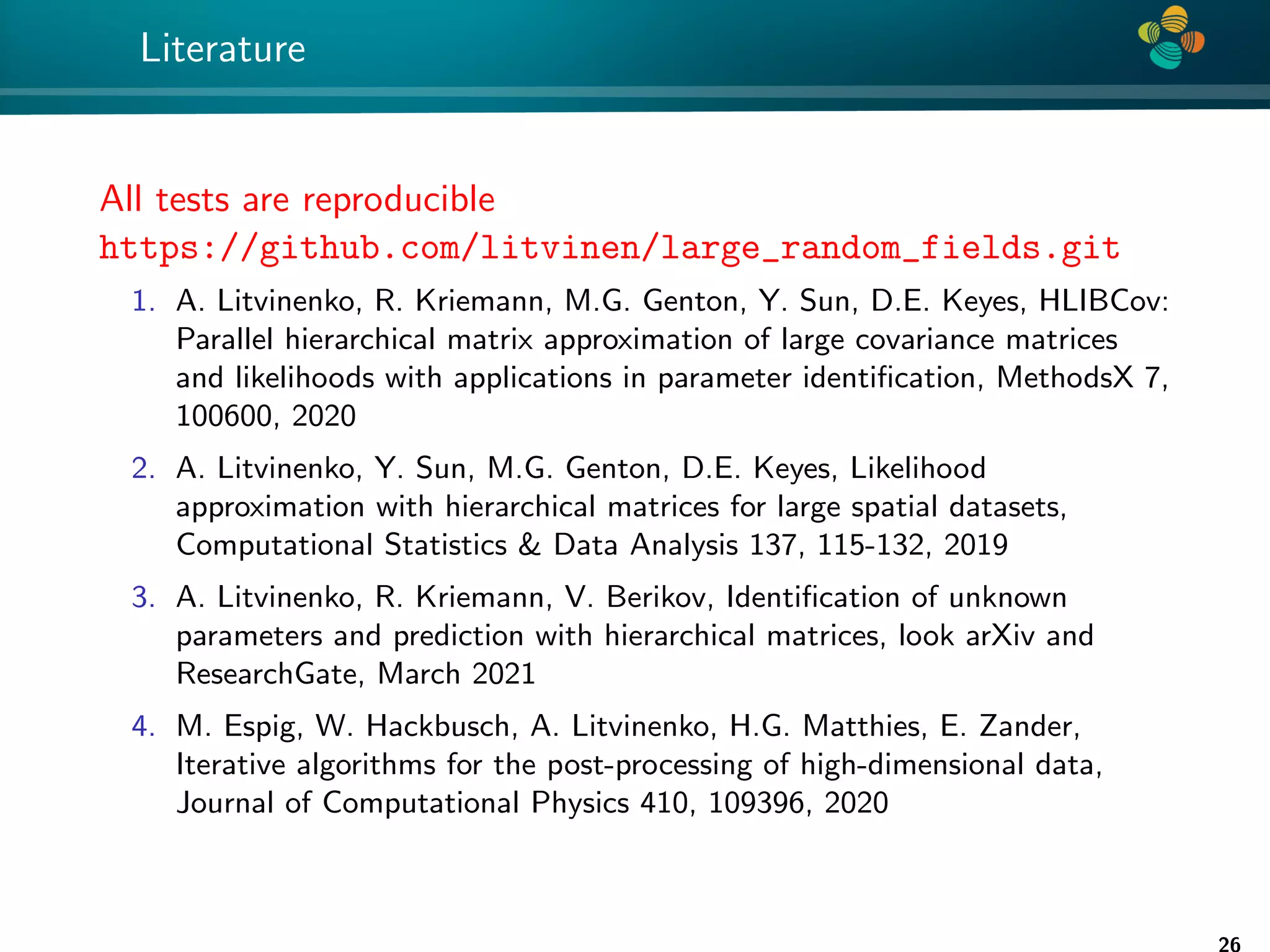4 * Literature All tests are reproducible https://github.com/litvinen/large_random_fields.git 1. A. Litvinenko, R. Kriemann, M.G. Genton, Y. Sun, D.E. Keyes, HLIBCov: Parallel hierarchical matrix approximation of large covariance matrices and likelihoods with applications in parameter identification, MethodsX 7, 100600, 2020 2. A. Litvinenko, Y. Sun, M.G. Genton, D.E. Keyes, Likelihood approximation with hierarchical matrices for large spatial datasets, Computational Statistics Data Analysis 137, 115-132, 2019 3. A. Litvinenko, R. Kriemann, V. Berikov, Identification of unknown parameters and prediction with hierarchical matrices, look arXiv and ResearchGate, March 2021 4. M. Espig, W. Hackbusch, A. Litvinenko, H.G. Matthies, E. Zander, Iterative algorithms for the post-processing of high-dimensional data, Journal of Computational Physics 410, 109396, 2020 26 