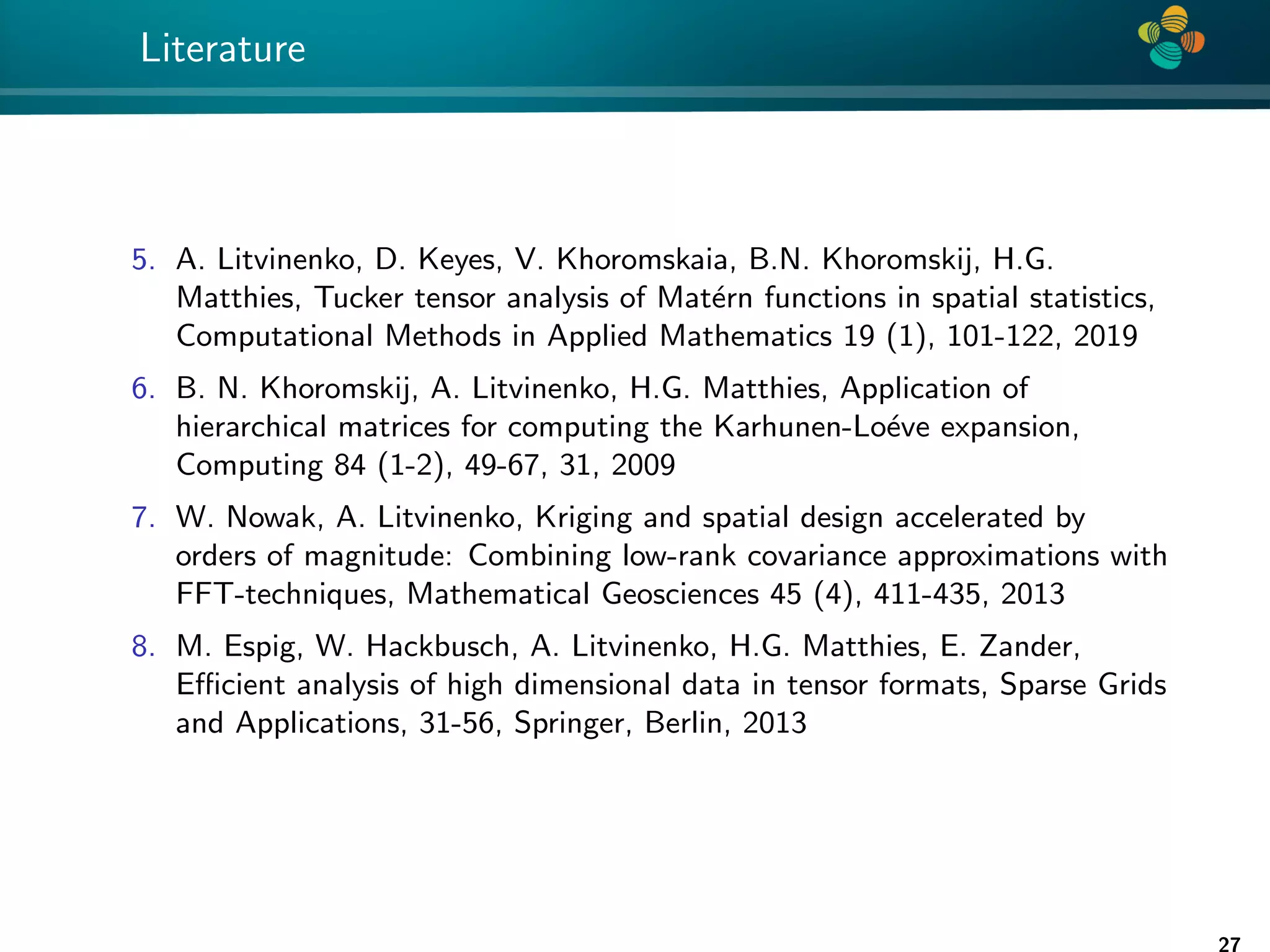 4 * Literature 5. A. Litvinenko, D. Keyes, V. Khoromskaia, B.N. Khoromskij, H.G. Matthies, Tucker tensor analysis of Matérn functions in spatial statistics, Computational Methods in Applied Mathematics 19 (1), 101-122, 2019 6. B. N. Khoromskij, A. Litvinenko, H.G. Matthies, Application of hierarchical matrices for computing the Karhunen-Loéve expansion, Computing 84 (1-2), 49-67, 31, 2009 7. W. Nowak, A. Litvinenko, Kriging and spatial design accelerated by orders of magnitude: Combining low-rank covariance approximations with FFT-techniques, Mathematical Geosciences 45 (4), 411-435, 2013 8. M. Espig, W. Hackbusch, A. Litvinenko, H.G. Matthies, E. Zander, Efficient analysis of high dimensional data in tensor formats, Sparse Grids and Applications, 31-56, Springer, Berlin, 2013 27 