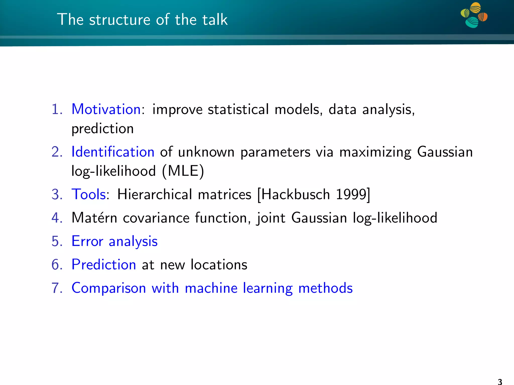 4 * The structure of the talk 1. Motivation: improve statistical models, data analysis, prediction 2. Identification of unknown parameters via maximizing Gaussian log-likelihood (MLE) 3. Tools: Hierarchical matrices [Hackbusch 1999] 4. Matérn covariance function, joint Gaussian log-likelihood 5. Error analysis 6. Prediction at new locations 7. Comparison with machine learning methods 3 