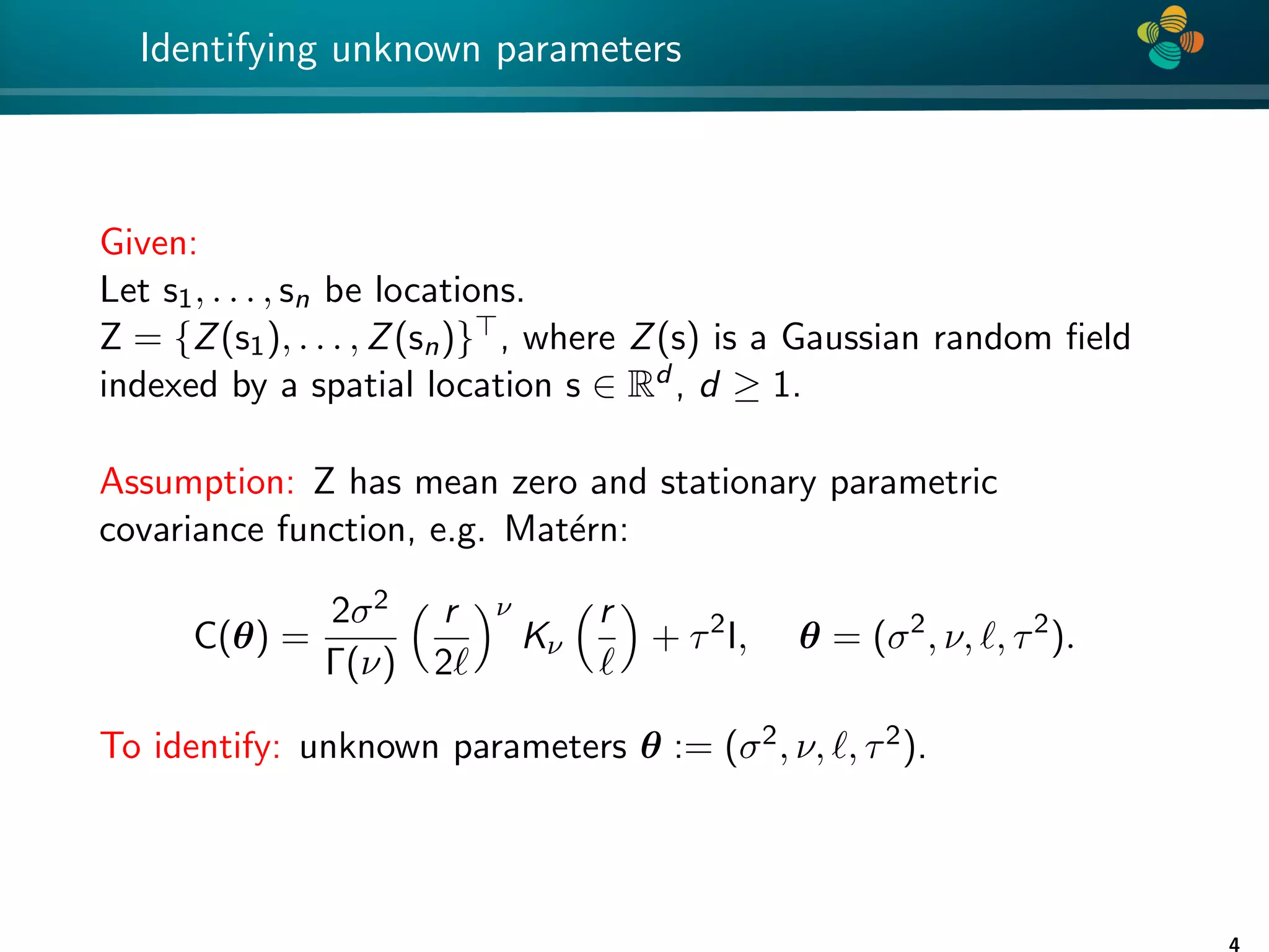 4 * Identifying unknown parameters Given: Let s1, . . . , sn be locations. Z = {Z(s1), . . . , Z(sn)}>, where Z(s) is a Gaussian random field indexed by a spatial location s ∈ Rd , d ≥ 1. Assumption: Z has mean zero and stationary parametric covariance function, e.g. Matérn: C(θ) = 2σ2 Γ(ν) r 2` ν Kν r ` + τ2 I, θ = (σ2 , ν, `, τ2 ). To identify: unknown parameters θ := (σ2, ν, `, τ2). 4 