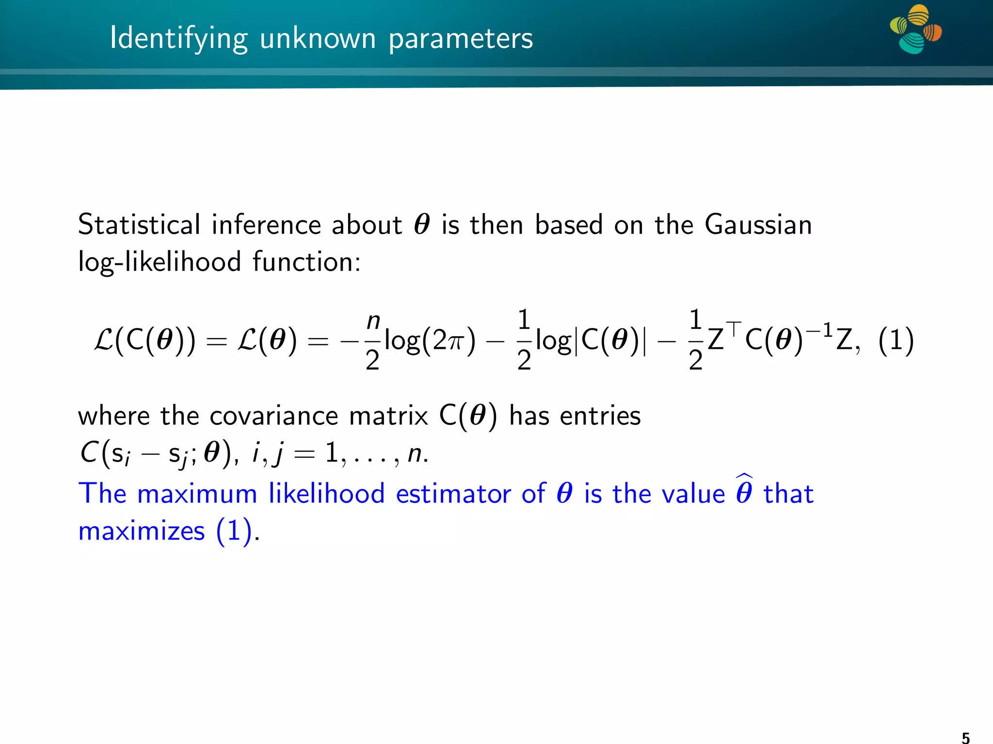 4 * Identifying unknown parameters Statistical inference about θ is then based on the Gaussian log-likelihood function: L(C(θ)) = L(θ) = − n 2 log(2π) − 1 2 log|C(θ)| − 1 2 Z C(θ)−1 Z, (1) where the covariance matrix C(θ) has entries C(si − sj ; θ), i, j = 1, . . . , n. The maximum likelihood estimator of θ is the value b θ that maximizes (1). 5 