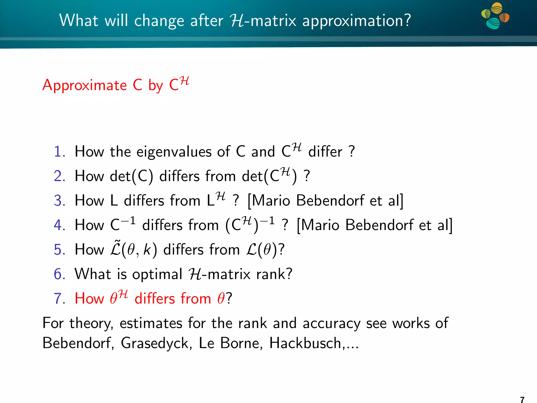 4 * What will change after H-matrix approximation? Approximate C by CH 1. How the eigenvalues of C and CH differ ? 2. How det(C) differs from det(CH) ? 3. How L differs from LH ? [Mario Bebendorf et al] 4. How C−1 differs from (CH)−1 ? [Mario Bebendorf et al] 5. How L̃(θ, k) differs from L(θ)? 6. What is optimal H-matrix rank? 7. How θH differs from θ? For theory, estimates for the rank and accuracy see works of Bebendorf, Grasedyck, Le Borne, Hackbusch,... 7 