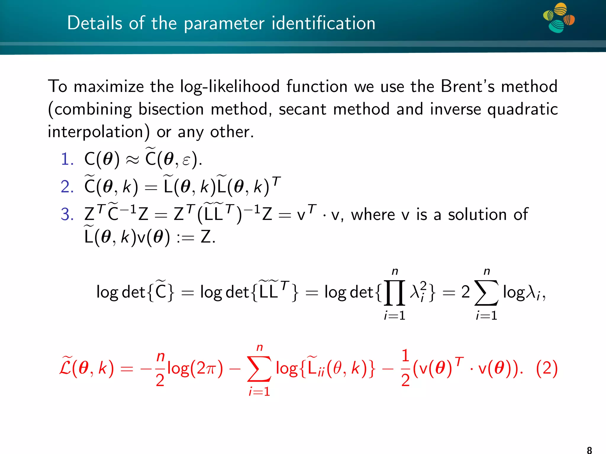 4 * Details of the parameter identification To maximize the log-likelihood function we use the Brent’s method (combining bisection method, secant method and inverse quadratic interpolation) or any other. 1. C(θ) ≈ e C(θ, ε). 2. e C(θ, k) = e L(θ, k)e L(θ, k)T 3. ZT e C−1Z = ZT (e Le LT )−1Z = vT · v, where v is a solution of e L(θ, k)v(θ) := Z. log det{e C} = log det{e Le LT } = log det{ n Y i=1 λ2 i } = 2 n X i=1 logλi , e L(θ, k) = − n 2 log(2π) − n X i=1 log{e Lii (θ, k)} − 1 2 (v(θ)T · v(θ)). (2) 8 