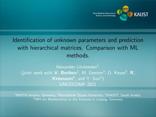 Identification of unknown parameters and prediction
with hierarchical matrices. Comparison with ML
methods.
Alexander Litvinenko1,
(joint work with V. Berikov2, M. Genton3, D. Keyes3, R.
Kriemann4, and Y. Sun3)
UNCECOMP 2021
1RWTH Aachen, Germany, 2Novosibirsk Staate University, 3KAUST, Saudi Arabia,
4MPI for Mathematics in the Sciences in Leipzig, Germany
 