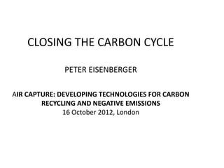 CLOSING THE CARBON CYCLE

             PETER EISENBERGER

AIR CAPTURE: DEVELOPING TECHNOLOGIES FOR CARBON
        RECYCLING AND NEGATIVE EMISSIONS
              16 October 2012, London
 