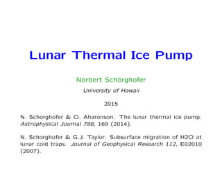 Lunar Thermal Ice Pump
Norbert Sch¨orghofer
University of Hawaii
2015
N. Schorghofer & O. Aharonson. The lunar thermal ice pump.
Astrophysical Journal 788, 169 (2014).
N. Schorghofer & G.J. Taylor. Subsurface migration of H2O at
lunar cold traps. Journal of Geophysical Research 112, E02010
(2007).
 