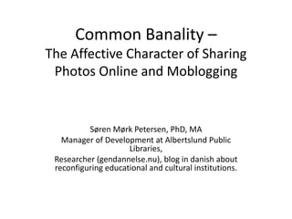 Common Banality –
The Affective Character of Sharing
 Photos Online and Moblogging


          Søren Mørk Petersen, PhD, MA
   Manager of Development at Albertslund Public
                     Libraries,
 Researcher (gendannelse.nu), blog in danish about
 reconfiguring educational and cultural institutions.
 