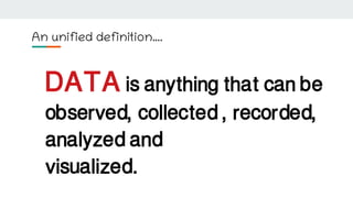 An unified definition….
DATA is anything that can be
observed, collected , recorded,
analyzed and
visualized.
 