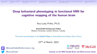 @ALuisaPinho@fediscience.org
@ALuisaPinho Seminar at the MNI Feindel Brain and Mind Lecture Series
Summary Overview of IBC Data-quality assessment Individual Functional Atlasing Encoding models for naturalistic stimuli Acknowledgments
Deep behavioral phenotyping in functional MRI for
cognitive mapping of the human brain
Ana Luı́sa Pinho, Ph.D.
BrainsCAN Postdoctoral Fellow
Western University, London Ontario, Canada
This work was developed in the Parietal Team at NeuroSpin/Inria-Saclay, Paris, France.
22nd of March, 2023
 