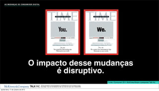A S M U D A N Ç A S D O C O N S U M I D O R D I G I TA L




                                                                                                                                                             We.

                                                                                                                                                                Yes, we.
                                                                                                                                                    We control the Information Age.
                                                                                                                                                        Welcome to our world.




                                          O impacto desse mudanças
                                                é disruptivo.
                                                                                                                                                                              Fonte: iConsumer 2011 McKinsey/Ibope e pesquisas Talk Inc.
                                                                The information in this presentation is conﬁdential and may be subject to legal
                                                                privilege. If you are not allowed by Talk, you must not copy, use or disseminate.

quarta-feira, 17 de outubro de 2012
 