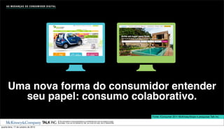 A S M U D A N Ç A S D O C O N S U M I D O R D I G I TA L




      Uma nova forma do consumidor entender
        seu papel: consumo colaborativo.
                                                                                                                                                    Fonte: iConsumer 2011 McKinsey/Ibope e pesquisas Talk Inc.
                                                                The information in this presentation is conﬁdential and may be subject to legal
                                                                privilege. If you are not allowed by Talk, you must not copy, use or disseminate.

quarta-feira, 17 de outubro de 2012
 