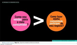 A S M U D A N Ç A S D O C O N S U M I D O R D I G I TA L




                                         Como vou
                                        vender para
                                           o meu
                                        consumidor?                                                                     >                            Como fazer
                                                                                                                                                       minha
                                                                                                                                                    comunidade
                                                                                                                                                    participar do
                                                                                                                                                    meu negócio?




                                                                                                                                                      Fonte: iConsumer 2011 McKinsey/Ibope e pesquisas Talk Inc.
                                                                The information in this presentation is conﬁdential and may be subject to legal
                                                                privilege. If you are not allowed by Talk, you must not copy, use or disseminate.

quarta-feira, 17 de outubro de 2012
 