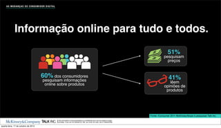 A S M U D A N Ç A S D O C O N S U M I D O R D I G I TA L




              Informação online para tudo e todos.
                                                                                                                                                                   51%
                                                                                                                                                               pesquisam
                                                                                                                                                                 preços


                                            60% dos consumidores                                                                                                   41%
                                              pesquisam informações                                                                                                lêem
                                               online sobre produtos                                                                                            opiniões de
                                                                                                                                                                 produtos




                                                                                                                                                    Fonte: iConsumer 2011 McKinsey/Ibope e pesquisas Talk Inc.
                                                                The information in this presentation is conﬁdential and may be subject to legal
                                                                privilege. If you are not allowed by Talk, you must not copy, use or disseminate.

quarta-feira, 17 de outubro de 2012
 