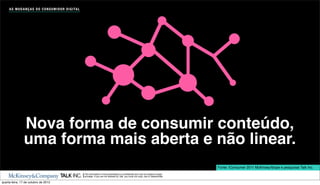 A S M U D A N Ç A S D O C O N S U M I D O R D I G I TA L




                Nova forma de consumir conteúdo,
                uma forma mais aberta e não linear.
                                                                                                                                                    Fonte: iConsumer 2011 McKinsey/Ibope e pesquisas Talk Inc.
                                                                The information in this presentation is conﬁdential and may be subject to legal
                                                                privilege. If you are not allowed by Talk, you must not copy, use or disseminate.

quarta-feira, 17 de outubro de 2012
 