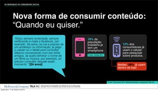 A S M U D A N Ç A S D O C O N S U M I D O R D I G I TA L




                  Nova forma de consumir conteúdo:
                  “Quando eu quiser.”
                    “Estou sempre conectada, sempre                                                                                                 18% da
                    veriﬁcando e-mails e facebook, por                                                                                              população
                    exemplo. Se estou na rua e preciso de                                                                                           brasileira já                          12% dos
                    um endereço ou informação, já pego                                                                                              tem um                                 consumidores já
                    o celular ou o tablet para consultar.                                                                                           smartphone                             usam o celular
                    Mesmo conversando num bar entre                                                                                                                                        para pesquisar
                    amigos, se quero lembrar o nome de                                                                                              Fonte: Yankee 2011
                                                                                                                                                                                           sobre produtos.
                    um ﬁlme ou música, por exemplo, só
                    preciso consultar naquele exato
                    momento.” [24 anos]                                                                                                                                              destes, 28% já usam
                                                                                                                                                                                     dentro da loja!



                                                                                                                                                                         Fonte: iConsumer 2011 McKinsey/Ibope e pesquisas Talk Inc.
                                                                The information in this presentation is conﬁdential and may be subject to legal
                                                                privilege. If you are not allowed by Talk, you must not copy, use or disseminate.

quarta-feira, 17 de outubro de 2012
 