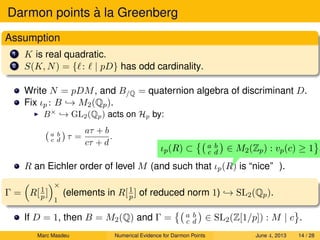 Darmon points `a la Greenberg
Assumption
1 K is real quadratic.
2 S(K, N) = { : | pD} has odd cardinality.
Write N = pDM, and B/Q = quaternion algebra of discriminant D.
Fix ιp : B → M2(Qp).
B×
→ GL2(Qp) acts on Hp by:
a b
c d τ =
aτ + b
cτ + d
.
R an Eichler order of level M (and such that ιp(R) is “nice”
ιp(R) ⊂ a b
c d ∈ M2(Zp) : vp(c) ≥ 1 .
).
Γ = R[1
p ]
×
1
(elements in R[1
p ] of reduced norm 1) → SL2(Qp).
If D = 1, then B = M2(Q) and Γ = a b
c d ∈ SL2(Z[1/p]) : M | c .
Marc Masdeu Numerical Evidence for Darmon Points June 4, 2013 14 / 28
 