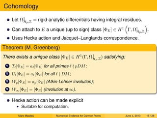 Cohomology
Let Ω1
Hp,Z = rigid-analytic differentials having integral residues.
Can attach to E a unique (up to sign) class [ΦE] ∈ H1 Γ, Ω1
Hp,Z .
Uses Hecke action and Jacquet–Langlands correspondence.
Theorem (M. Greenberg)
There exists a unique class [ΦE] ∈ H1(Γ, Ω1
Hp,Z) satisfying:
1 T [ΦE] = a [ΦE] for all primes pDM;
2 U [ΦE] = a [ΦE] for all | DM;
3 Wp[ΦE] = ap[ΦE] (Atkin-Lehner involution);
4 W∞[ΦE] = [ΦE] (Involution at ∞).
Hecke action can be made explicit
Suitable for computation.
Marc Masdeu Numerical Evidence for Darmon Points June 4, 2013 15 / 28
 