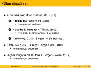 Other directions
E deﬁned over other number ﬁeld F = Q.
1 F totally real: Greenberg (2009).
No numerical evidence.
2 F quadratic imaginary: Trifkovic (2006).
Numerical evidence when F is Euclidean.
3 F arbitrary: Guitart–Sengun–M. (in progress).
Lift to Jac(X0(N)): Rotger-Longo-Vigni (2012).
No numerical evidence.
Higher weight modular forms: Rotger-Seveso (2012).
No numerical evidence.
Marc Masdeu Numerical Evidence for Darmon Points June 4, 2013 19 / 28
 