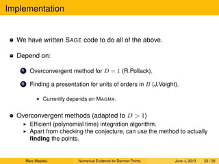 Implementation
We have written SAGE code to do all of the above.
Depend on:
1 Overconvergent method for D = 1 (R.Pollack).
2 Finding a presentation for units of orders in B (J.Voight).
Currently depends on MAGMA.
Overconvergent methods (adapted to D  1)
Efﬁcient (polynomial time) integration algorithm.
Apart from checking the conjecture, can use the method to actually
ﬁnding the points.
Marc Masdeu Numerical Evidence for Darmon Points June 4, 2013 22 / 28
 
