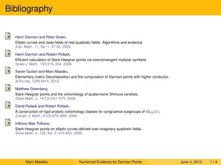 Bibliography
Henri Darmon and Peter Green.
Elliptic curves and class ﬁelds of real quadratic ﬁelds: Algorithms and evidence.
Exp. Math., 11, No. 1, 37-55, 2002.
Henri Darmon and Robert Pollack.
Efﬁcient calculation of Stark-Heegner points via overconvergent modular symbols.
Israel J. Math., 153:319–354, 2006.
Xavier Guitart and Marc Masdeu.
Elementary matrix Decomposition and the computation of Darmon points with higher conductor.
arXiv.org, 1209.4614, 2012.
Matthew Greenberg.
Stark-Heegner points and the cohomology of quaternionic Shimura varieties.
Duke Math. J., 147(3):541–575, 2009.
David Pollack and Robert Pollack.
A construction of rigid analytic cohomology classes for congruence subgroups of SL3(Z).
Canad. J. Math., 61(3):674–690, 2009.
trifkovic Mak Trifkovic,
Stark-Heegner points on elliptic curves deﬁned over imaginary quadratic ﬁelds.
Duke Math. J., 135, No. 3, 415-453, 2006.
Marc Masdeu Numerical Evidence for Darmon Points June 4, 2013 1 / 4
 