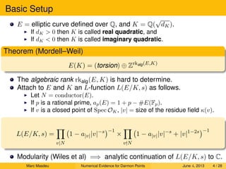 Basic Setup
E = elliptic curve deﬁned over Q, and K = Q(
√
dK).
If dK > 0 then K is called real quadratic, and
If dK < 0 then K is called imaginary quadratic.
Theorem (Mordell–Weil)
E(K) = (torsion) ⊕ Zrkalg(E,K)
The algebraic rank rkalg(E, K) is hard to determine.
Attach to E and K an L-function L(E/K, s) as follows.
Let N = conductor(E).
If p is a rational prime, ap(E) = 1 + p − #E(Fp).
If v is a closed point of Spec OK, |v| = size of the residue ﬁeld κ(v).
L(E/K, s) =
v|N
1 − a|v||v|−s −1
×
v N
1 − a|v||v|−s
+ |v|1−2s −1
Modularity (Wiles et al) =⇒ analytic continuation of L(E/K, s) to C.
Marc Masdeu Numerical Evidence for Darmon Points June 4, 2013 4 / 28
 