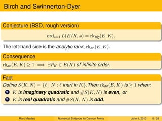 Birch and Swinnerton-Dyer
Conjecture (BSD, rough version)
ords=1 L(E/K, s) = rkalg(E, K).
The left-hand side is the analytic rank, rkan(E, K).
Consequence
rkan(E, K) ≥ 1 =⇒ ∃PK ∈ E(K) of inﬁnite order.
Fact
Deﬁne S(K, N) = { | N : inert in K}.Then rkan(E, K) is ≥ 1 when:
1 K is imaginary quadratic and #S(K, N) is even, or
2 K is real quadratic and #S(K, N) is odd.
Marc Masdeu Numerical Evidence for Darmon Points June 4, 2013 6 / 28
 
