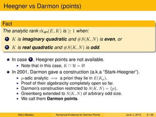 Heegner vs Darmon (points)
Fact
The analytic rank rkan(E, K) is ≥ 1 when:
1 K is imaginary quadratic and #S(K, N) is even, or
2 K is real quadratic and #S(K, N) is odd.
In case 2 , Heegner points are not available.
Note that in this case, K ∩ H = ∅!
In 2001, Darmon gave a construction (a.k.a “Stark-Heegner”).
p-adic analytic =⇒ a priori they lie in E(Kp).
Proof of their algebraicity completely open so far.
Darmon’s construction restricted to S(K, N) = {p}.
Greenberg extended to S(K, N) of arbitrary odd size.
We call them Darmon points.
Marc Masdeu Numerical Evidence for Darmon Points June 4, 2013 9 / 28
 
