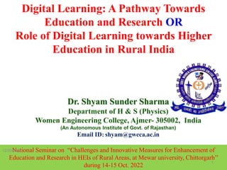 Dr. Shyam Sunder Sharma
Department of H & S (Physics)
Women Engineering College, Ajmer- 305002, India
(An Autonomous Institute of Govt. of Rajasthan)
Email ID: shyam@gweca.ac.in
Digital Learning: A Pathway Towards
Education and Research OR
Role of Digital Learning towards Higher
Education in Rural India
National Seminar on “Challenges and Innovative Measures for Enhancement of
Education and Research in HEIs of Rural Areas, at Mewar university, Chittorgarh’’
during 14-15 Oct. 2022
1
12/20/2022
 