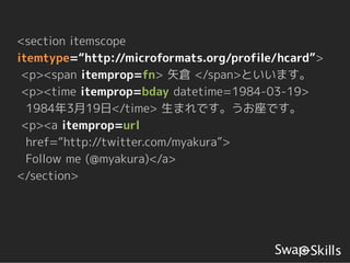<section itemscope
itemtype=“http://microformats.org/profile/hcard”>
 <p><span itemprop=fn> 矢倉 </span>といいます。
 <p><time itemprop=bday datetime=1984-03-19>
  1984年3月19日</time> 生まれです。うお座です。
 <p><a itemprop=url
  href=“http://twitter.com/myakura”>
  Follow me (@myakura)</a>
</section>
 