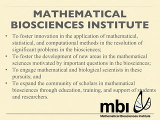 MATHEMATICAL
BIOSCIENCES INSTITUTE
• To foster innovation in the application of mathematical,
statistical, and computational methods in the resolution of
significant problems in the biosciences;
• To foster the development of new areas in the mathematical
sciences motivated by important questions in the biosciences;
• To engage mathematical and biological scientists in these
pursuits; and
• To expand the community of scholars in mathematical
biosciences through education, training, and support of students
and researchers.
 