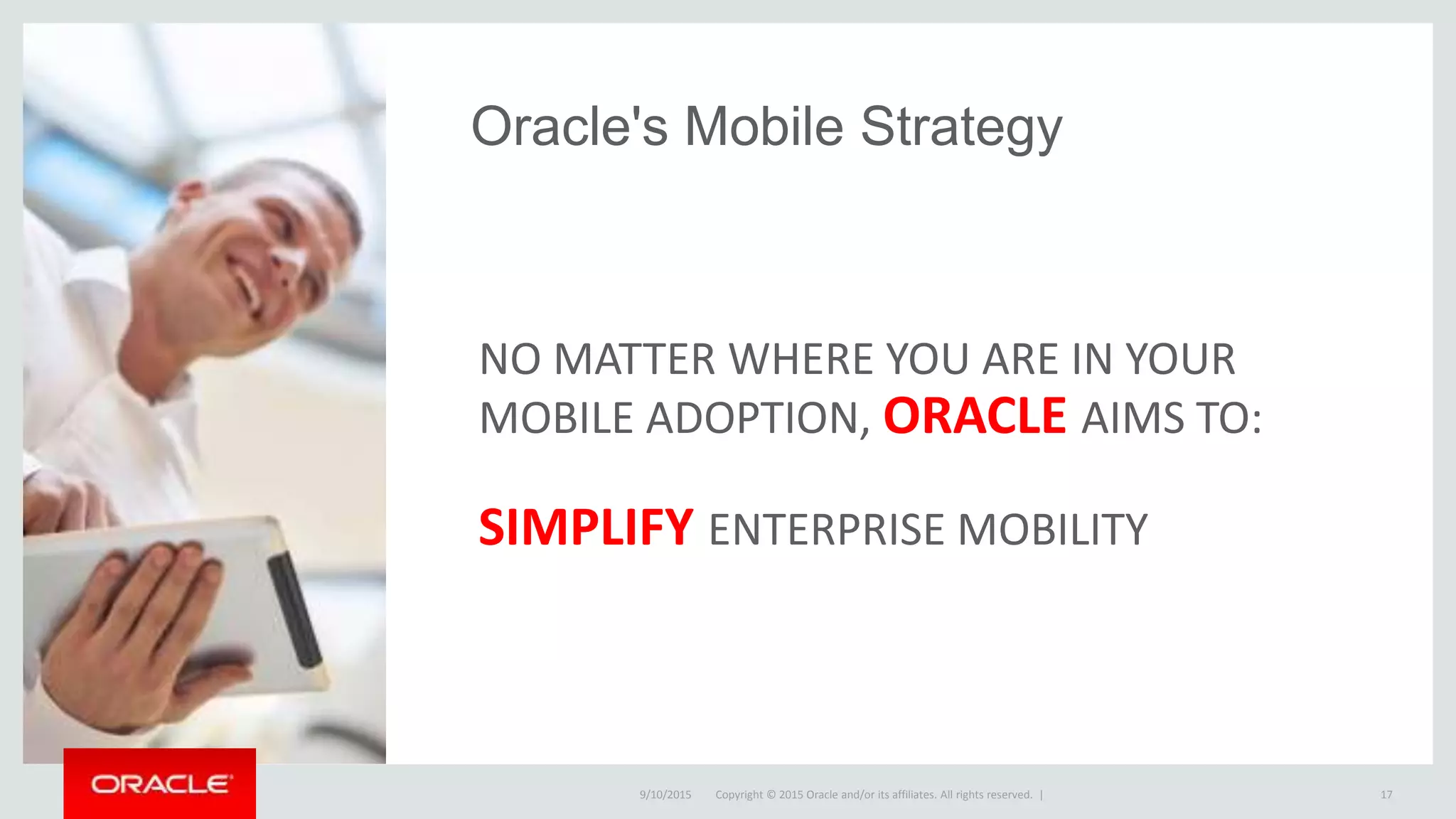 Copyright © 2015 Oracle and/or its affiliates. All rights reserved. |
Oracle's Mobile Strategy
NO MATTER WHERE YOU ARE IN YOUR
MOBILE ADOPTION, ORACLE AIMS TO:
SIMPLIFY ENTERPRISE MOBILITY
9/10/2015 17Copyright © 2015 Oracle and/or its affiliates. All rights reserved. |
 