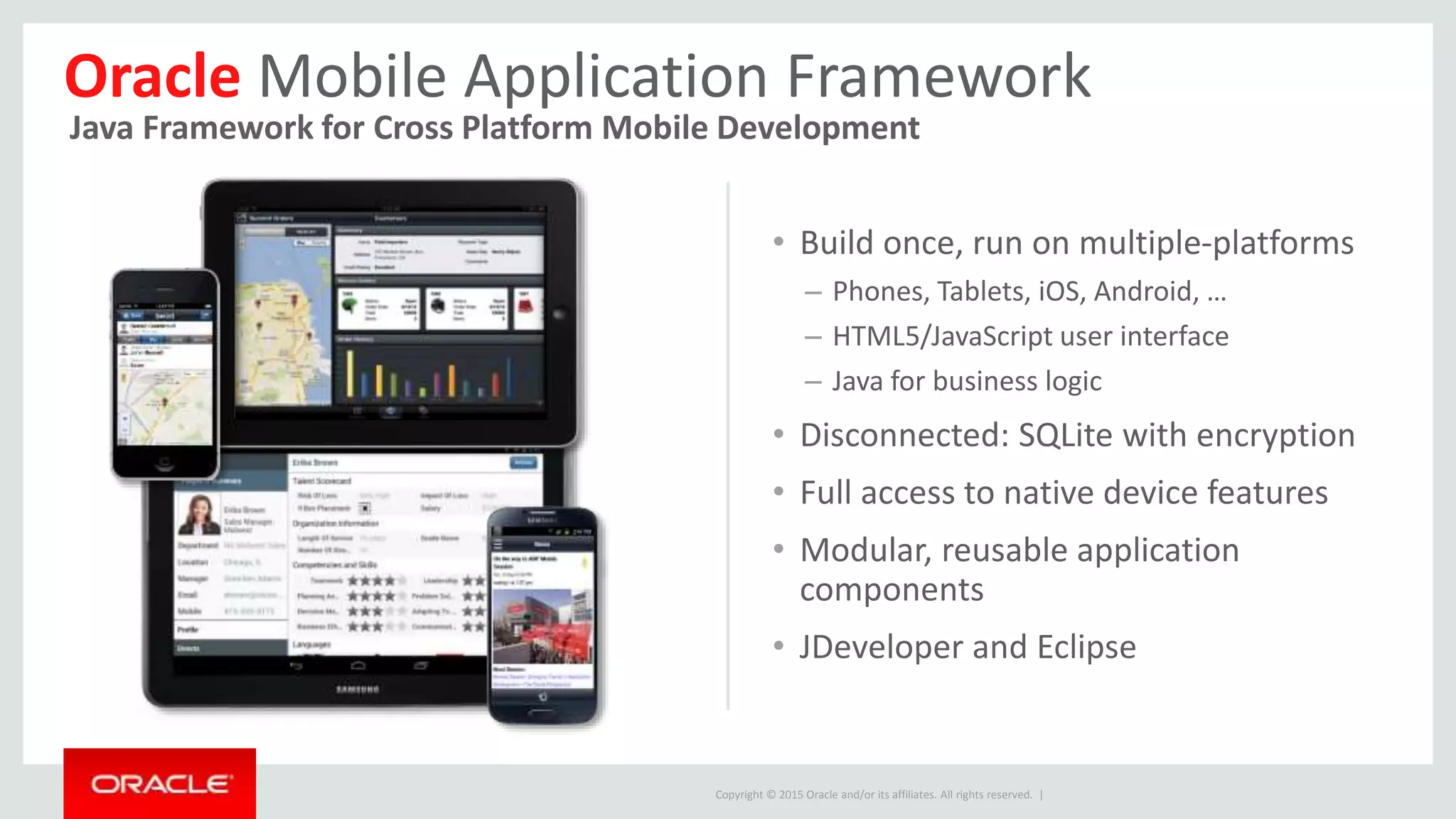 Copyright © 2015 Oracle and/or its affiliates. All rights reserved. |
• Build once, run on multiple-platforms
– Phones, Tablets, iOS, Android, …
– HTML5/JavaScript user interface
– Java for business logic
• Disconnected: SQLite with encryption
• Full access to native device features
• Modular, reusable application
components
• JDeveloper and Eclipse
Oracle Mobile Application Framework
Java Framework for Cross Platform Mobile Development
 