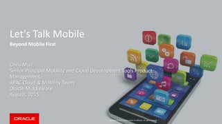 Copyright © 2015 Oracle and/or its affiliates. All rights reserved. |
Let's Talk Mobile
Beyond Mobile First
Chris Muir,
Senior Principal Mobility and Cloud Development Tools Product
Management,
APAC Cloud & Mobility Team,
Oracle Middleware
August, 2015
 