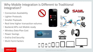 Copyright © 2015 Oracle and/or its affiliates. All rights reserved. |
Why Mobile Integration is Different to Traditional
Integration?
• Connection Availability
• Lighter Protocols
• Smaller Payloads
• Real time higher transaction volumes
• Backend APIs not Mobile ready
• Wireless Data Plan Cost
• Power Savings
• End to End Security
• Multi Form Factors
 