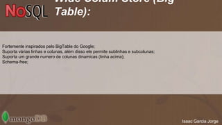 Wide Colum Store (Big 
Table): 
Fortemente inspirados pelo BigTable do Google; 
Suporta várias linhas e colunas, além disso ele permite sublinhas e subcolunas; 
Suporta um grande numero de colunas dinamicas (linha acima); 
Schema-free; 
Isaac Garcia Jorge 
 